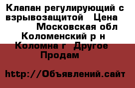 Клапан регулирующий с взрывозащитой › Цена ­ 20 000 - Московская обл., Коломенский р-н, Коломна г. Другое » Продам   